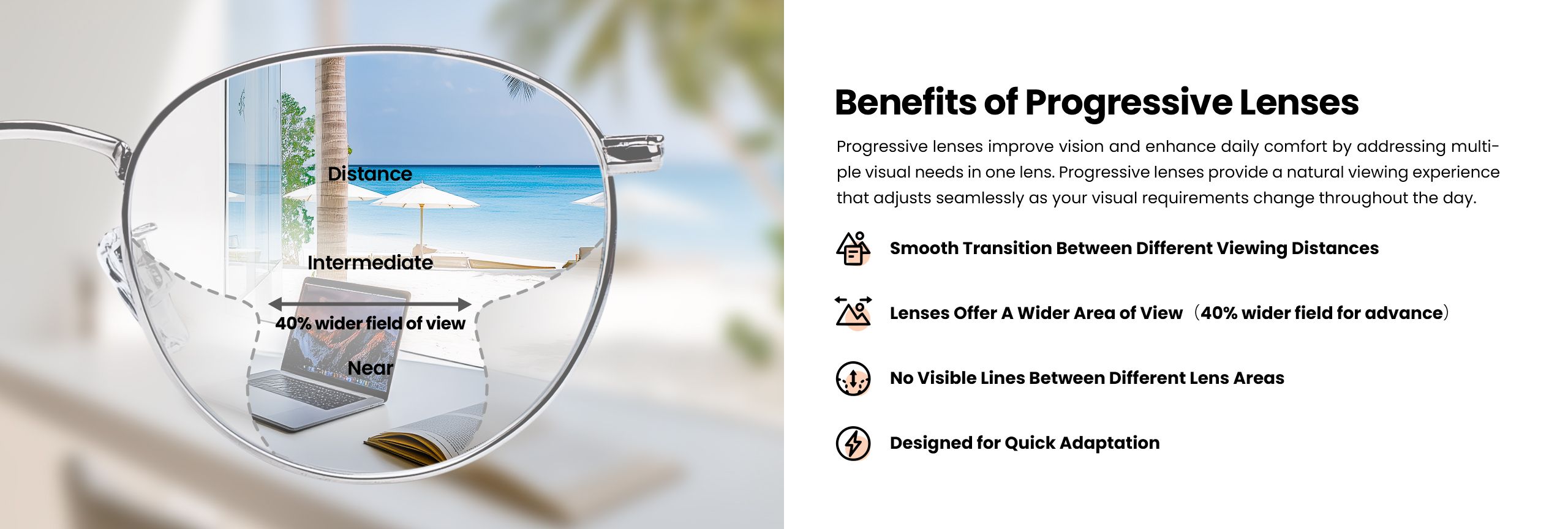 Progressive lenses offer multiple benefits, improving vision and daily comfort by addressing various visual needs with a single lens. These lenses provide a smooth transition between different viewing distances, offer a wider area of view, and have no visible lines between different lens areas. Designed for quick adaptation, they enhance the natural viewing experience, adjusting seamlessly to changing visual requirements throughout the day.