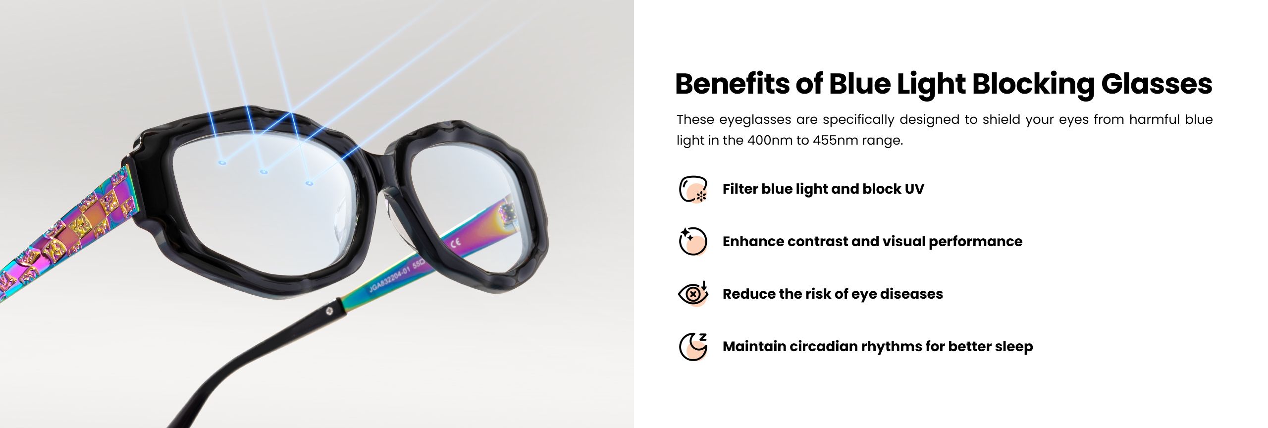 Blue light blocking glasses are expertly crafted to protect your eyes from harmful blue light, specifically in the 400nm to 455nm range. They filter out blue light and block UV rays, enhancing contrast and overall visual performance. These glasses also play a crucial role in reducing the risk of eye diseases and are designed to help maintain circadian rhythms, promoting better sleep quality.